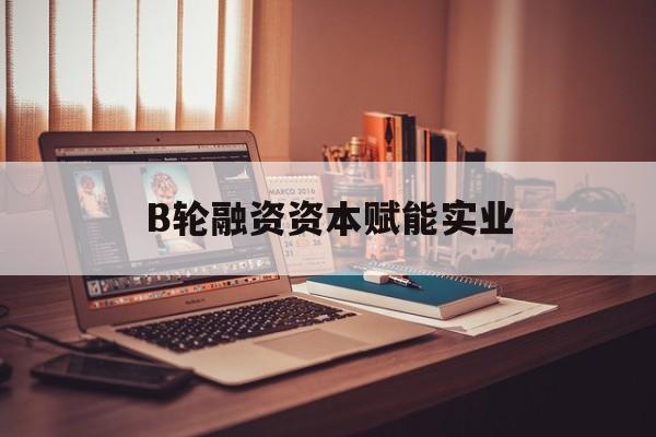 濮阳市B轮融资资本赋能实业(b轮融资公司值得工作吗)